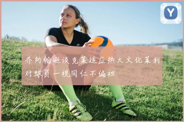 乔约翰逊谈克莱适应热火文化莱利对球员一视同仁不偏袒