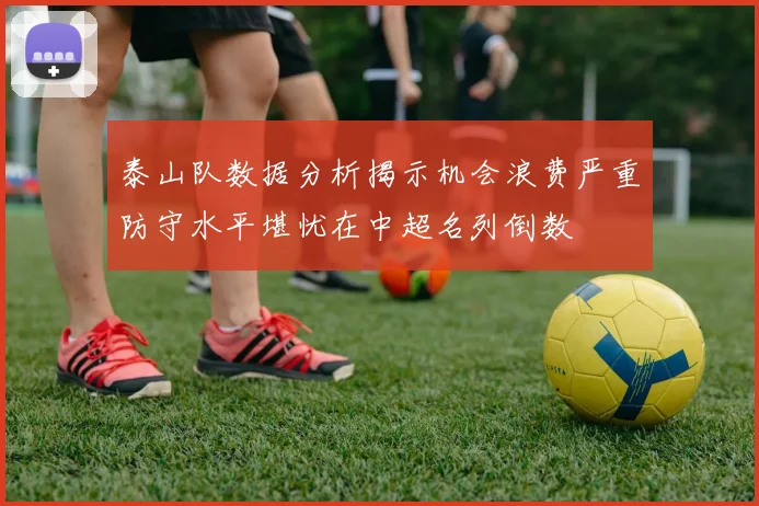 泰山队数据分析揭示机会浪费严重防守水平堪忧在中超名列倒数