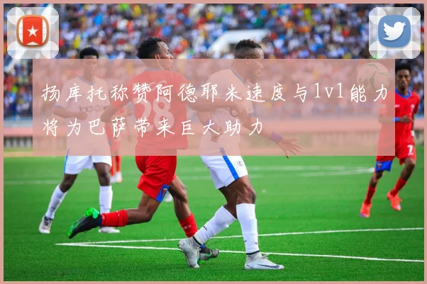 扬库托称赞阿德耶米速度与1v1能力将为巴萨带来巨大助力
