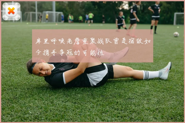 库里呼唤老詹重聚战队曾是宿敌如今携手争冠的可能性
