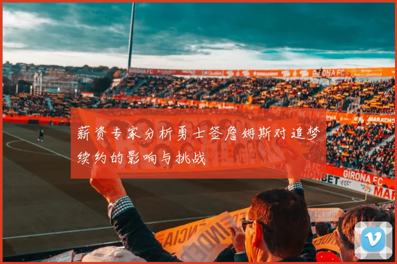 薪资专家分析勇士签詹姆斯对追梦续约的影响与挑战