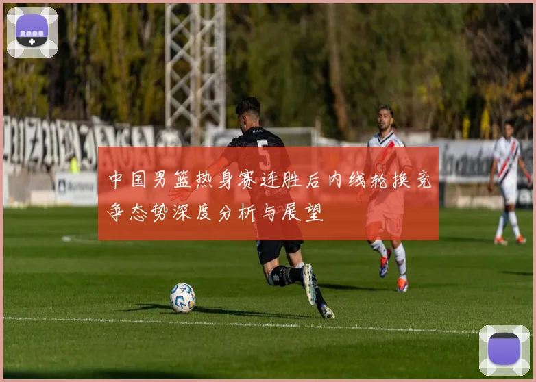 中国男篮热身赛连胜后内线轮换竞争态势深度分析与展望