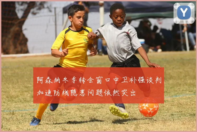 阿森纳冬季转会窗口中卫补强谈判加速防线隐患问题依然突出