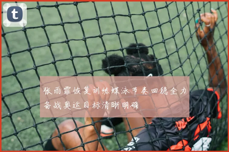 张雨霏恢复训练蝶泳节奏回稳全力备战奥运目标清晰明确