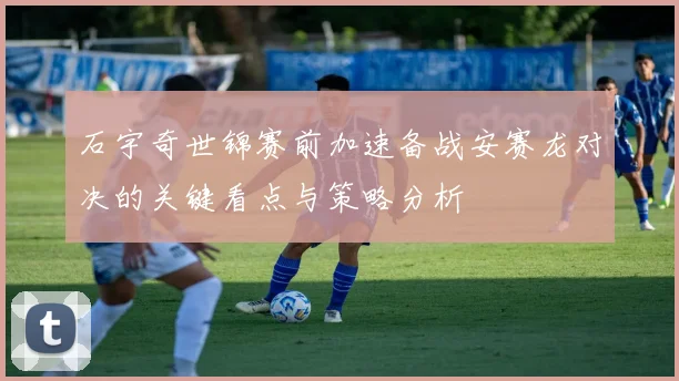 石宇奇世锦赛前加速备战安赛龙对决的关键看点与策略分析