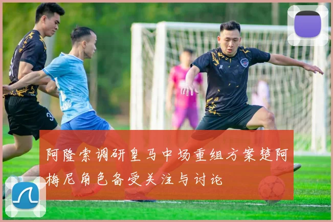 阿隆索调研皇马中场重组方案楚阿梅尼角色备受关注与讨论